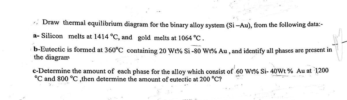 Draw thermal equilibrium diagram for the binary alloy system (Si-Au), from the following data:-
a- Silicon melts at 1414 °C, and gold melts at 1064 °C.
b-Eutectic is formed at 360°C containing 20 Wt% Si -80 Wt% Au, and identify all phases are present in
the diagram
c-Determine the amount of each phase for the alloy which consist of 60 Wt% Si- 40Wt % Au at 1200
°C and 800 °C ,then determine the amount of eutectic at 200 °C?