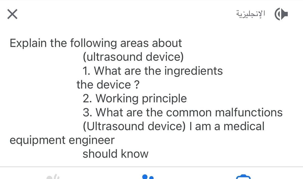 X
Explain the following areas about
(ultrasound device)
1. What are the ingredients
the device?
2. Working principle
3. What are the common malfunctions
(Ultrasound device) I am a medical
equipment engineer
الإنجليزية
should know