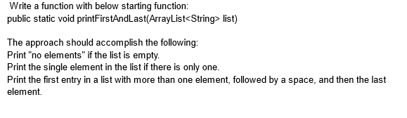 Write a function with below starting function:
public static void printFirstAnd Last(ArrayList<String> list)
The approach should accomplish the following:
Print "no elements" if the list is empty.
Print the single element in the list if there is only one.
Print the first entry in a list with more than one element, followed by a space, and then the last
element.