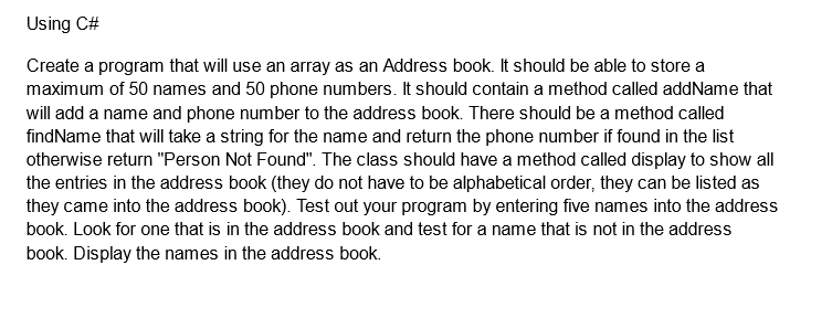 Using C#
Create a program that will use an array as an Address book. It should be able to store a
maximum of 50 names and 50 phone numbers. It should contain a method called addName that
will add a name and phone number to the address book. There should be a method called
findName that will take a string for the name and return the phone number if found in the list
otherwise return "Person Not Found". The class should have a method called display to show all
the entries in the address book (they do not have to be alphabetical order, they can be listed as
they came into the address book). Test out your program by entering five names into the address
book. Look for one that is in the address book and test for a name that is not in the address
book. Display the names in the address book.