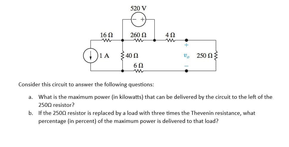 16 Ω
www
1₁ A
520 V
260 Ω
Σ 40 Ω
6Ω
www
4Ω
www
U, 250 ΩΣ
Consider this circuit to answer the following questions:
a. What is the maximum power (in kilowatts) that can be delivered by the circuit to the left of the
2500 resistor?
b. If the 2500 resistor is replaced by a load with three times the Thevenin resistance, what
percentage (in percent) of the maximum power is delivered to that load?