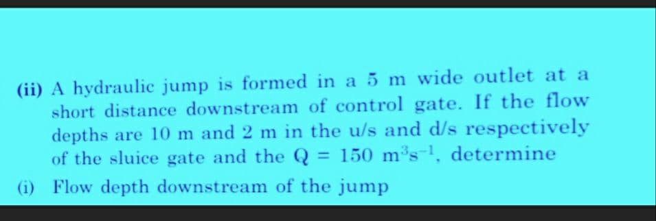 (ii) A hydraulic jump is formed in a 5 m wide outlet at a
short distance downstream of control gate. If the flow
depths are 10 m and 2 m in the u/s and d/s respectively
of the sluice gate and the Q = 150 m³s-¹, determine
(i) Flow depth downstream of the jump