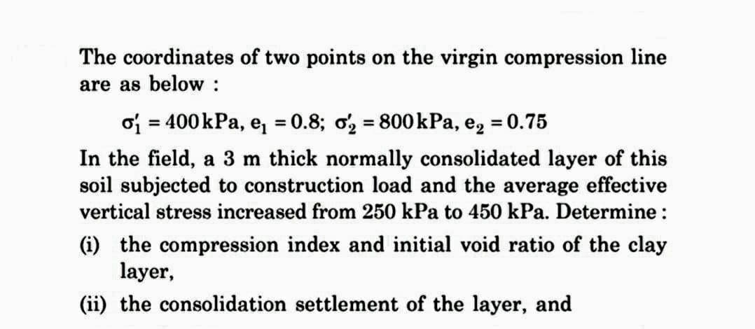 The coordinates of two points on the virgin compression line
are as below :
o₁ = 400 kPa, e₁ = 0.8; o₂ = 800 kPa, e₂ = 0.75
In the field, a 3 m thick normally consolidated layer of this
soil subjected to construction load and the average effective
vertical stress increased from 250 kPa to 450 kPa. Determine :
(i) the compression index and initial void ratio of the clay
layer,
(ii) the consolidation settlement of the layer, and