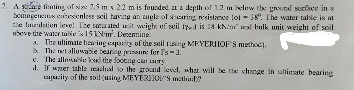 2. A square footing of size 2.5 m x 2.2 m is founded at a depth of 1.2 m below the ground surface in a
homogeneous cohesionless soil having an angle of shearing resistance (0) = 380. The water table is at
the foundation level. The saturated unit weight of soil (Ysat) is 18 kN/m³ and bulk unit weight of soil
above the water table is 15 kN/m³. Determine:
a. The ultimate bearing capacity of the soil (using MEYERHOF'S method).
b. The net allowable bearing pressure for Fs = 3.
c. The allowable load the footing can carry.
d.
If water table reached to the ground level, what will be the change in ultimate bearing
capacity of the soil (using MEYERHOF'S method)?