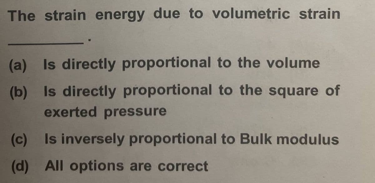 The strain energy due to volumetric strain
(a) Is directly proportional to the volume
(b) Is directly proportional to the square of
exerted pressure
(c)
Is inversely proportional to Bulk modulus
(d) All options are correct