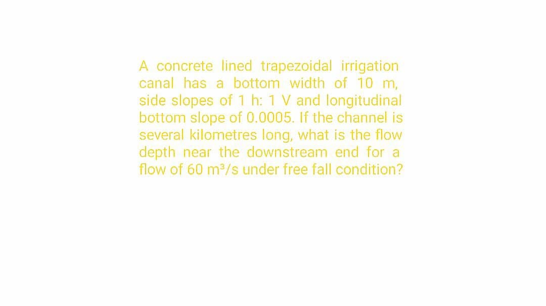 A concrete lined trapezoidal irrigation
canal has a bottom width of 10 m,
side slopes of 1 h: 1 V and longitudinal
bottom slope of 0.0005. If the channel is
several kilometres long, what is the flow
depth near the downstream end for a
flow of 60 m³/s under free fall condition?