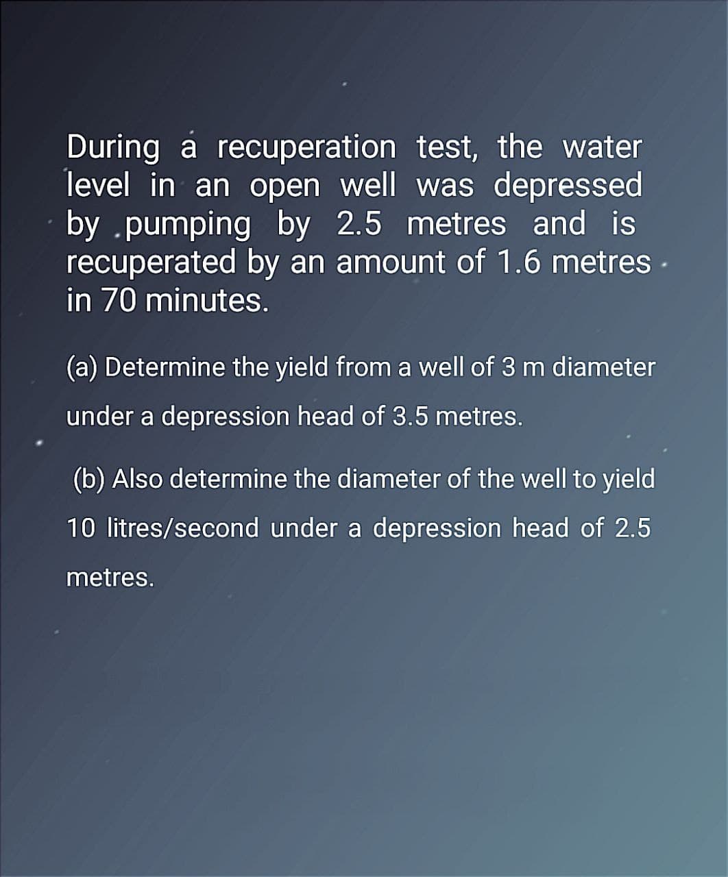 During a recuperation test, the water
level in an open well was depressed
by .pumping by 2.5 metres and is
recuperated by an amount of 1.6 metres.
in 70 minutes.
(a) Determine the yield from a well of 3 m diameter
under a depression head of 3.5 metres.
(b) Also determine the diameter of the well to yield
10 litres/second under a depression head of 2.5
metres.