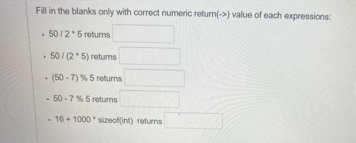 Fill in the blanks only with correct numeric return(->) value of each expressions:
T
N
47
50/2* 5 returns
50/(2* 5) returns
(50-7) % 5 returns
50-7% 5 returns
16+ 1000* sizeof(int) returns