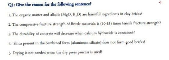 Q1: Give the reason for the following sentence?
1. The organic matter and alkalis (MgO, K0) are harmful ingredients in clay bricks?
2. The compressive fracture strength of Brittle materials is (10-15) times tensile fracture strength?
3. The durability of concrete will decrease when calcium hydroxide is contained?
4. Silica present in the combined form (aluminum silicate) does not form good bricks?
5. Drying is not needed when the dry press process is used?
