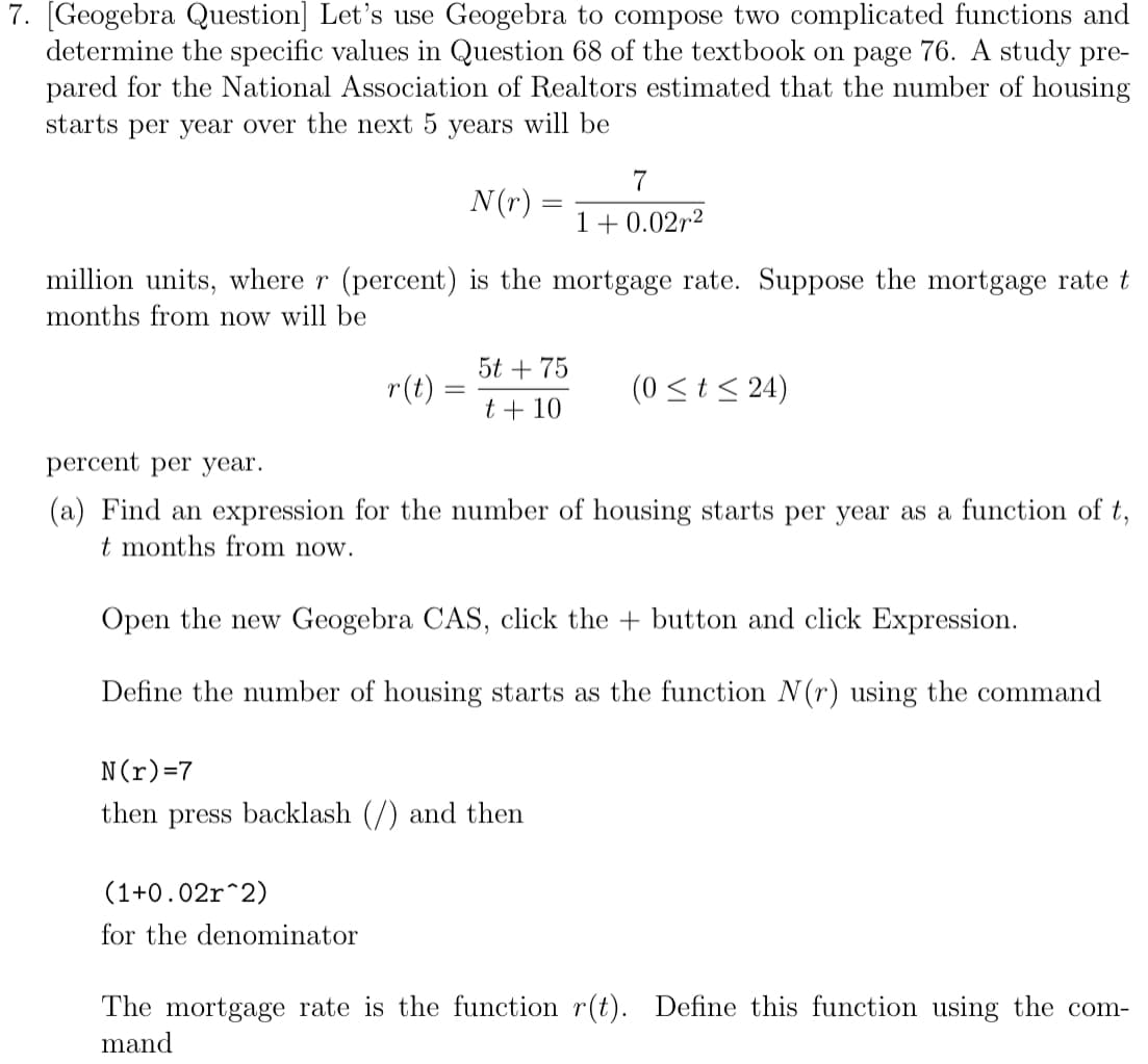 7. [Geogebra Question] Let's use Geogebra to compose two complicated functions and
determine the specific values in Question 68 of the textbook on page 76. A study pre-
pared for the National Association of Realtors estimated that the number of housing
starts per year over the next 5 years will be
7
N(r):
1+ 0.02r2
million units, where r (percent) is the mortgage rate. Suppose the mortgage rate t
months from now will be
5t + 75
r(t):
(0 <t< 24)
t + 10
percent per year.
(a) Find an expression for the number of housing starts per year as a function of t,
t months from now.
Open the new Geogebra CAS, click the + button and click Expression.
Define the number of housing starts as the function N(r) using the command
N(r)=7
then press backlash (/) and then
(1+0.02r^2)
for the denominator
The mortgage rate is the function r(t). Define this function using the com-
mand
