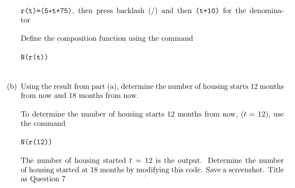 r(t)=(5*t+75), then press backlash (/) and then (t+10) for the denomina-
tor
Define the composition function using the command
N(r(t))
(b) Using the result from part (a), determine the number of housing starts 12 months
from now and 18 months from now.
To determine the number of housing starts 12 months from now, (t = 12), use
the command
N(r(12))
The number of housing started t = 12 is the output. Determine the number
of housing started at 18 months by modifying this code. Save a screenshot. Title
as Question 7
