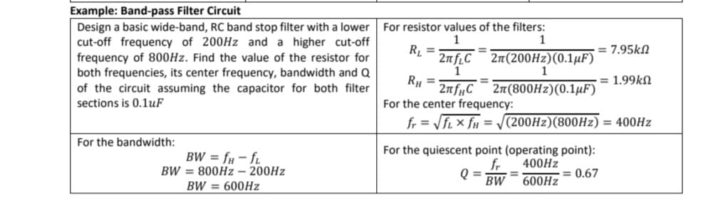 Example: Band-pass Filter Circuit
Design a basic wide-band, RC band stop filter with a lower
cut-off frequency of 200HZ and a higher cut-off
frequency of 800Hz. Find the value of the resistor for
both frequencies, its center frequency, bandwidth and Q
of the circuit assuming the capacitor for both filter
sections is 0.1uF
For resistor values of the filters:
1
= 7.95kN
R, =
2nf.C
1
RH =
2nfµC¯ 2n(800HZ)(0.1µF)
%3D
2п (200H2) (0.1иF)
= 1.99kN
For the center frequency:
fr = fi × fu = /(200H2)(800H2) = 400HZ
For the bandwidth:
BW = fµ – f.
BW = 800HZ – 200HZ
For the quiescent point (operating point):
fr
Q =
400HZ
= 0.67
%3D
BW
600HZ
BW = 600HZ

