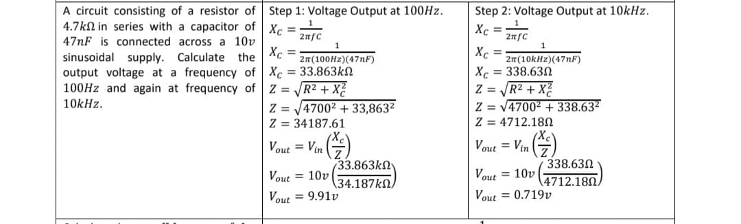 A circuit consisting of a resistor of
4.7k in series with a capacitor of
47nF is connected across a 10v
sinusoidal supply. Calculate the
output voltage at a frequency of
100Hz and again at frequency of
10kHz.
Step 1: Voltage Output at 100Hz.
Xc=27fc
1
Xc =
2π(100Hz) (47nF)
Xc= 33.863k
Z=√√R² + X²
Z=√4700² +33,863²
Z 34187.61
Vout= Vin
Vout= 10v
733.863ΚΩ
\34.187kΩ/
Vout = 9.91v
Step 2: Voltage Output at 10kHz.
Xc = 2nfc
1
Xc =
2π(10kHz) (47nF)
Xc = 338.630
Z = √√R² + X²
Z = √4700² +338.63²
Z
4712.180
Vout= Vin
338.630
Vout 10v|
4712.180/
Vout = 0.719v