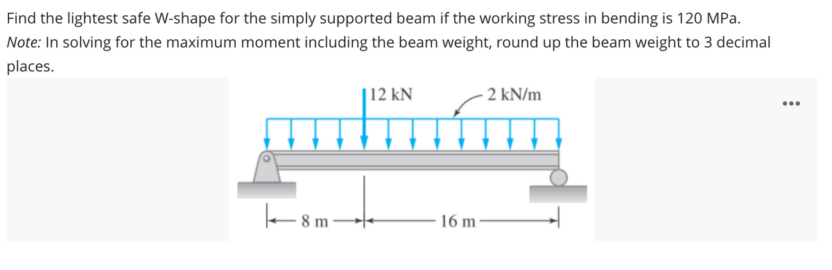 Find the lightest safe W-shape for the simply supported beam if the working stress in bending is 120 MPa.
Note: In solving for the maximum moment including the beam weight, round up the beam weight to 3 decimal
places.
8 m
12 kN
16 m-
2 kN/m
: