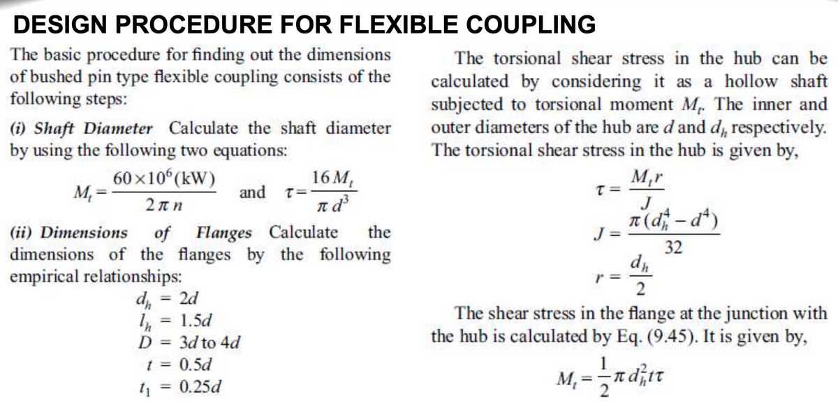 DESIGN PROCEDURE FOR FLEXIBLE COUPLING
The basic procedure for finding out the dimensions
of bushed pin type flexible coupling consists of the
following steps:
The torsional shear stress in the hub can be
calculated by considering it as a hollow shaft
subjected to torsional moment M. The inner and
outer diameters of the hub are d and d, respectively.
The torsional shear stress in the hub is given by,
(i) Shaft Diameter Calculate the shaft diameter
by using the following two equations:
60x10 (kW)
16 M,
and T=-
M,r
M, =
2πη
J
n(d-dt)
|
(ii) Dimensions
of Flanges Calculate
the
J =
32
dimensions of the flanges by the following
empirical relationships:
2d
%3D
The shear stress in the flange at the junction with
the hub is calculated by Eq. (9.45). It is given by,
1.5d
%3D
D = 3d to 4d
t = 0.5d
%3D
1
%3D
%3D
t = 0.25d
%3D
2
