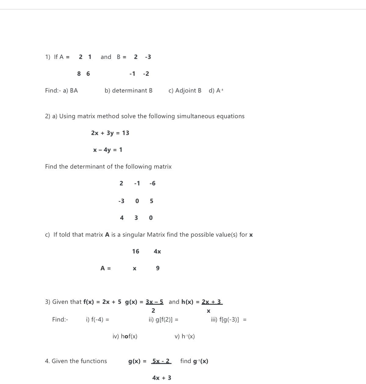 1) If A =
2 1
and B =
2 -3
8 6
-1 -2
Find:- a) BA
b) determinant B
c) Adjoint B d) A"
2) a) Using matrix method solve the following simultaneous equations
2х + Зу
= 13
X - 4y = 1
Find the determinant of the following matrix
2
-1
-6
-3
0 5
4
3
c) If told that matrix A is a singular Matrix find the possible value(s) for x
16
4x
A =
9.
3) Given that f(x) = 2x + 5 g(x) = 3x – 5 and h(x) = 2x + 3
2
X
Find:-
i) f(-4) =
ii) g[f(2)]
iii) f[g(-3)] =
iv) hof(x)
v) h (x)
4. Given the functions
g(x) = 5x - 2
find g'(x)
4х + 3
