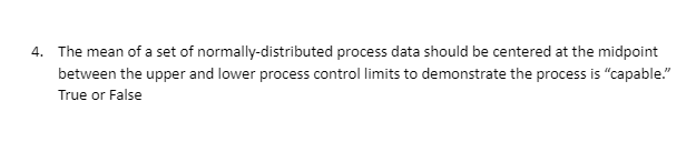 4. The mean of a set of normally-distributed process data should be centered at the midpoint
between the upper and lower process control limits to demonstrate the process is "capable."
True or False