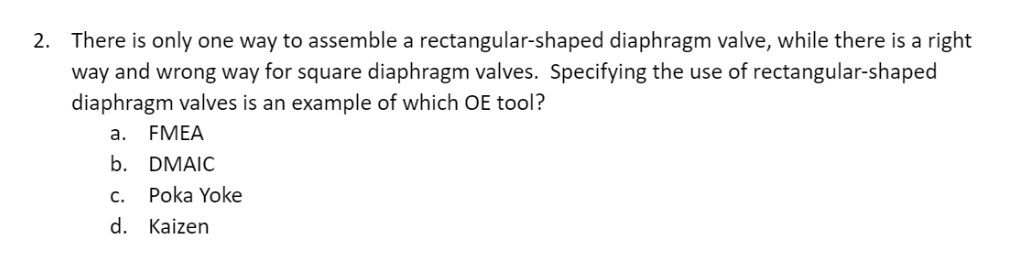 2. There is only one way to assemble a rectangular-shaped diaphragm valve, while there is a right
way and wrong way for square diaphragm valves. Specifying the use of rectangular-shaped
diaphragm valves is an example of which OE tool?
a. FMEA
b. DMAIC
C.
d.
Poka Yoke
Kaizen