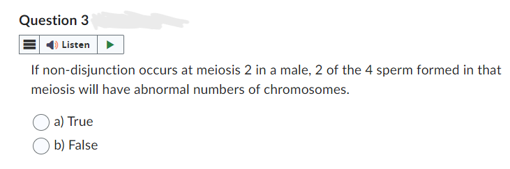 Question 3
Listen
If non-disjunction occurs at meiosis 2 in a male, 2 of the 4 sperm formed in that
meiosis will have abnormal numbers of chromosomes.
a) True
b) False