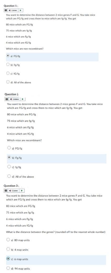 Question 1 i
Listen
You want to determine the distance between 2 mice genes F and G. You take mice
which are FG/fg and cross them to mice which are fg/fg. You get
80 mice which are FG/fg
75 mice which are fg/fg
6 mice which are Fg/fg
4 mice which are fG/fg
Which mice are non-recombinant?
a) FG/fg
b) Fg/fg
c) fG/fg
d) All of the above
Question 2
Listen
You want to determine the distance between 2 mice genes F and G. You take mice
which are FG/fg and cross them to mice which are fg/fg. You get
80 mice which are FG/fg
75 mice which are fg/fg
6 mice which are Fg/fg
4 mice which are fG/fg
Which mice are recombinant?
a) FG/fg
Ob) Fg/fg
c) fg/fg
d) All of the above
Question 3 (
Listen
You want to determine the distance between 2 mice genes F and G. You take mice
which are FG/fg and cross them to mice which are fg/fg. You get
80 mice which are FG/fg
75 mice which are fg/fg
6 mice which are Fg/fg
4 mice which are fG/fg
What is the distance between the genes? (rounded off to the nearest whole number)
a) 80 map units
b) 4 map units
c) 6 map units
d) 94 map units