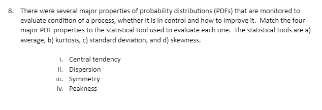 8. There were several major properties of probability distributions (PDFs) that are monitored to
evaluate condition of a process, whether it is in control and how to improve it. Match the four
major PDF properties to the statistical tool used to evaluate each one. The statistical tools are a)
average, b) kurtosis, c) standard deviation, and d) skewness.
i. Central tendency
ii. Dispersion
iii. Symmetry
iv. Peakness