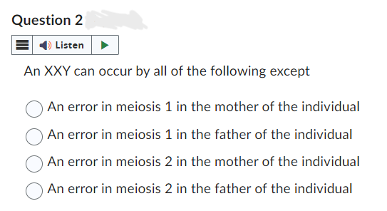 Question 2
Listen
An XXY can occur by all of the following except
An error in meiosis 1 in the mother of the individual
An error in meiosis 1 in the father of the individual
An error in meiosis 2 in the mother of the individual
An error in meiosis 2 in the father of the individual