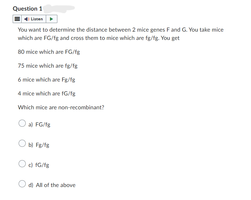 Question 1
Listen
You want to determine the distance between 2 mice genes F and G. You take mice
which are FG/fg and cross them to mice which are fg/fg. You get
80 mice which are FG/fg
75 mice which are fg/fg
6 mice which are Fg/fg
4 mice which are fG/fg
Which mice are non-recombinant?
a) FG/fg
b) Fg/fg
c) fG/fg
d) All of the above