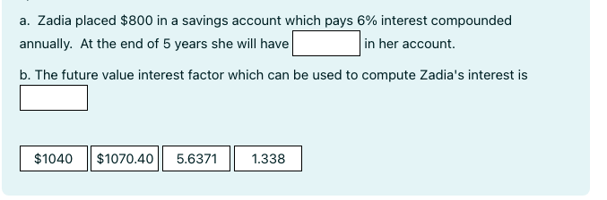 a. Zadia placed $800 in a savings account which pays 6% interest compounded
annually. At the end of 5 years she will have
in her account.
b. The future value interest factor which can be used to compute Zadia's interest is
$1040 $1070.40 5.6371
1.338