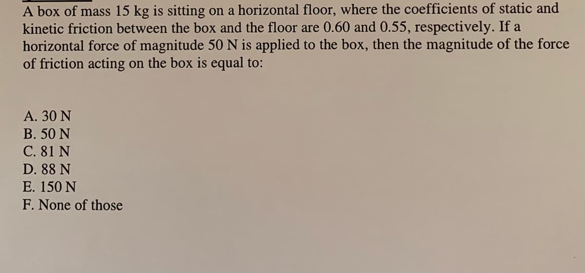 A box of mass 15 kg is sitting on a horizontal floor, where the coefficients of static and
kinetic friction between the box and the floor are 0.60 and 0.55, respectively. If a
horizontal force of magnitude 50 N is applied to the box, then the magnitude of the force
of friction acting on the box is equal to:
A. 30 N
B. 50 N
C. 81 N
D. 88 N
E. 150 N
F. None of those
