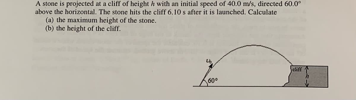 A stone is projected at a cliff of height h with an initial speed of 40.0 m/s, directed 60.0°
above the horizontal. The stone hits the cliff 6.10 s after it is launched. Calculate
(a) the maximum height of the stone.
(b) the height of the cliff.
cliff
60°
