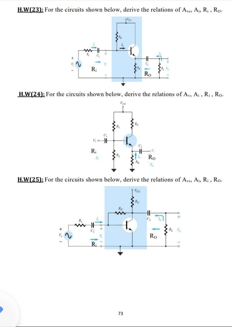 H.W(23): For the circuits shown below, derive the relations of Avs, Aj, R; , Ro.
lce
Ht
v, V
Ri
Ro
H.W(24): For the circuits shown below, derive the relations of Av, A¡ , Ri , Ro.
Vcc
Ri
Z,
Ro
H.W(25): For the circuits shown below, derive the relations of Avs, Ai, R; , Ro.
Vcc
Rc
Ro
Ri
73
