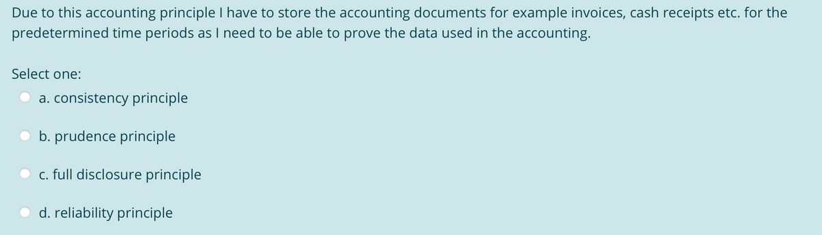 Due to this accounting principle I have to store the accounting documents for example invoices, cash receipts etc. for the
predetermined time periods as I need to be able to prove the data used in the accounting.
Select one:
a. consistency principle
b. prudence principle
c. full disclosure principle
d. reliability principle
