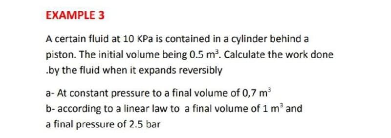 EXAMPLE 3
A certain fluid at 10 KPa is contained in a cylinder behind a
piston. The initial volume being 0.5 m3. Calculate the work done
.by the fluid when it expands reversibly
a- At constant pressure to a final volume of 0,7 m3
b- according to a linear law to a final volume of 1 m3 and
a final pressure of 2.5 bar
