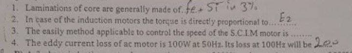 1. Laminations of core are generally made of. fe ST 37.
2. In case of the induction motors the torque is directly proportional to...
3. The easily method applicable to control the speed of the S.C.I.M motor is
4. The eddy current loss of ac motor is 100W at 50HZ. Its loss at 100HZ will be e0
E2
