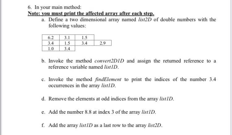 6. In your main method:
Note: you must print the affected array after each step.
a. Define a two dimensional array named list2D of double numbers with the
following values:
3.1
1.5
3.4
6.2
1.5
2.9
3.4
1.0
3.4
b. Invoke the method convert2DID and assign the returned reference to a
reference variable named listID.
c. Invoke the method findElement to print the indices of the number 3.4
occurrences in the array listID.
d. Remove the elements at odd indices from the array listID.
e. Add the number 8.8 at index 3 of the array listID.
f. Add the array listID as a last row to the array list2D.
