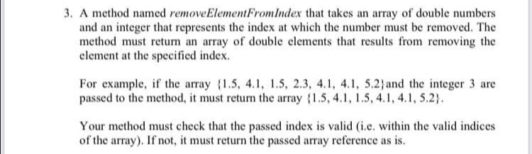 3. A method named removeElementFromIndex that takes an array of double numbers
and an integer that represents the index at which the number must be removed. The
method must return an array of double elements that results from removing the
clement at the specified index.
For example, if the array {1.5, 4.1, 1.5, 2.3, 4.1, 4.1, 5.2} and the integer 3 are
passed to the method, it must return the array {1.5, 4.1, 1.5, 4.1, 4.1, 5.2).
Your method must check that the passed index is valid (i.e. within the valid indices
of the array). If not, it must return the passed array reference as is.
