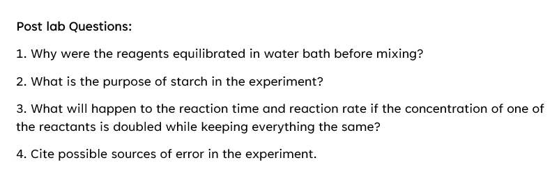 Post lab Questions:
1. Why were the reagents equilibrated in water bath before mixing?
2. What is the purpose of starch in the experiment?
3. What will happen to the reaction time and reaction rate if the concentration of one of
the reactants is doubled while keeping everything the same?
4. Cite possible sources of error in the experiment.
