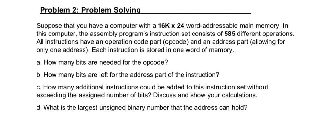 Problem 2: Problem Solving
Suppose that you have a computer with a 16K x 24 word-addressable main memory. In
this computer, the assembly program's instruction set consists of 585 different operations.
All instructions have an operation code part (opcode) and an address part (allowing for
only one address). Each instruction is stored in one word of memory.
a. How many bits are needed for the opcode?
b. How many bits are left for the address part of the instruction?
c. How many additional instructions could be added to this instruction set without
exceeding the assigned number of bits? Discuss and show your calculations.
d. What is the largest unsigned binary number that the address can hold?