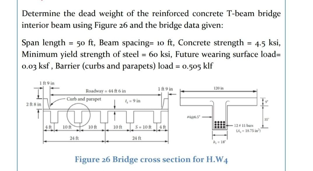 Determine the dead weight of the reinforced concrete T-beam bridge
interior beam using Figure 26 and the bridge data given:
Span length
Minimum yield strength of steel
0.03 ksf , Barrier (curbs and parapets) load = o.505 klf
50 ft, Beam spacing= 10 ft, Concrete strength = 4.5 ksi,
60 ksi, Future wearing surface load=
1 ft 9 in
1 ft 9 in
120 in
Roadway 44 ft 6 in
Curb and parapet
4, = 9 in
2 ft 8 in
4@6,5"
35
4 ft
12 # 11 bars
LA, = 18.75 in)
10 ft
10 ft
10 ft
S= 10 ft
4 ft
24 ft
24 ft
b, 18
Figure 26 Bridge cross section for H.W4
