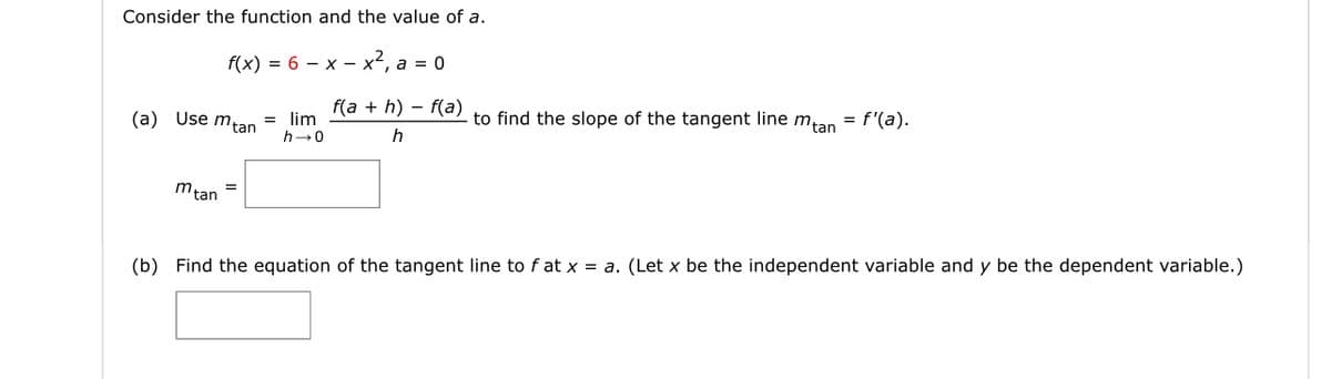 Consider the function and the value of a.
f(x) = 6 – x – x², a = 0
f(a + h) – f(a)
to find the slope of the tangent line mtan
= f'(a).
(a) Use mtan
= lim
h-0
mtan
(b) Find the equation of the tangent line to f at x = a. (Let x be the independent variable and y be the dependent variable.)
