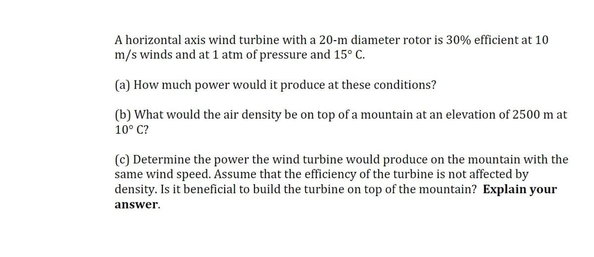 A horizontal axis wind turbine with a 20-m diameter rotor is 30% efficient at 10
m/s winds and at 1 atm of pressure and 15° C.
(a) How much power would it produce at these conditions?
(b) What would the air density be on top of a mountain at an elevation of 2500 m at
10° C?
(c) Determine the power the wind turbine would produce on the mountain with the
same wind speed. Assume that the efficiency of the turbine is not affected by
density. Is it beneficial to build the turbine on top of the mountain? Explain your
answer.
