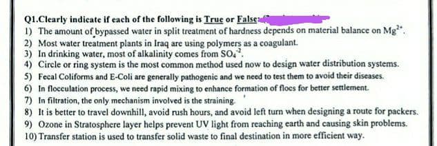 Q1.Clearly indicate if each of the following is True or False
1) The amount of bypassed water in split treatment of hardness depends on material balance on Mg².
2) Most water treatment plants in Iraq are using polymers as a coagulant.
3) In drinking water, most of alkalinity comes from SO4².
4) Circle or ring system is the most common method used now to design water distribution systems.
5) Fecal Coliforms and E-Coli are generally pathogenic and we need to test them to avoid their diseases.
6) In flocculation process, we need rapid mixing to enhance formation of flocs for better settlement.
7) In filtration, the only mechanism involved is the straining.
8) It is better to travel downhill, avoid rush hours, and avoid left turn when designing a route for packers.
9) Ozone in Stratosphere layer helps prevent UV light from reaching earth and causing skin problems.
10) Transfer station is used to transfer solid waste to final destination in more efficient way.