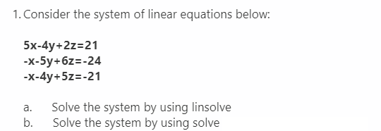 1. Consider the system of linear equations below:
5x-4y+2z=21
-x-5y+6z=-24
-x-4y+5z=-21
a.
Solve the system by using linsolve
Solve the system by using solve
b.