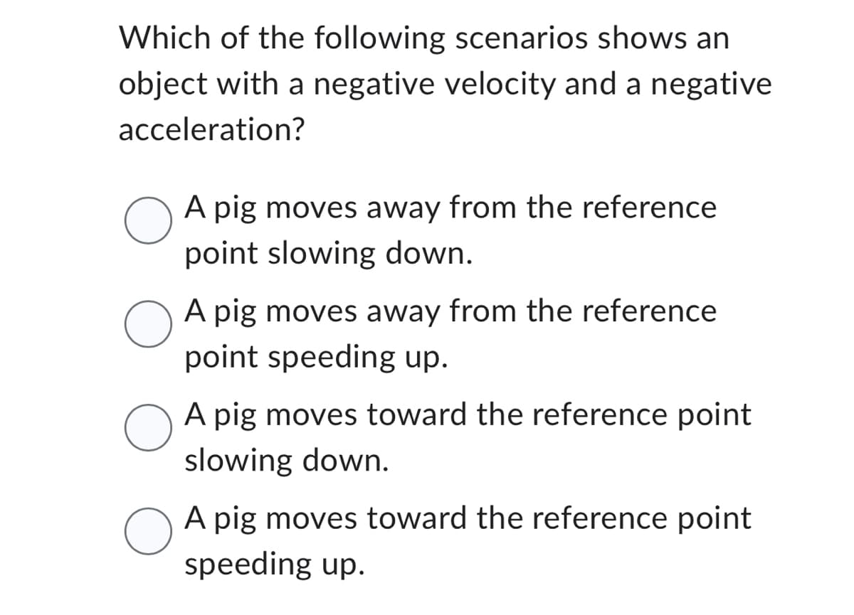 Which of the following scenarios shows an
object with a negative velocity and a negative
acceleration?
O
O
O
O
A pig moves away from the reference
point slowing down.
A pig moves away from the reference
point speeding up.
A pig moves toward the reference point
slowing down.
A pig moves toward the reference point
speeding up.