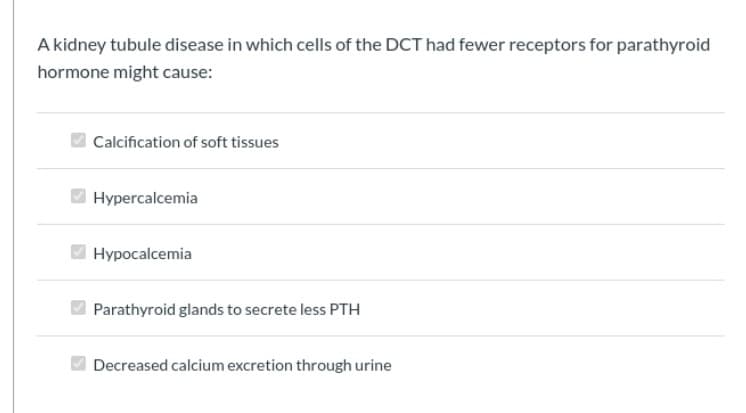 A kidney tubule disease in which cells of the DCT had fewer receptors for parathyroid
hormone might cause:
Calcification of soft tissues
Hypercalcemia
Hypocalcemia
Parathyroid glands to secrete less PTH
Decreased calcium excretion through urine
