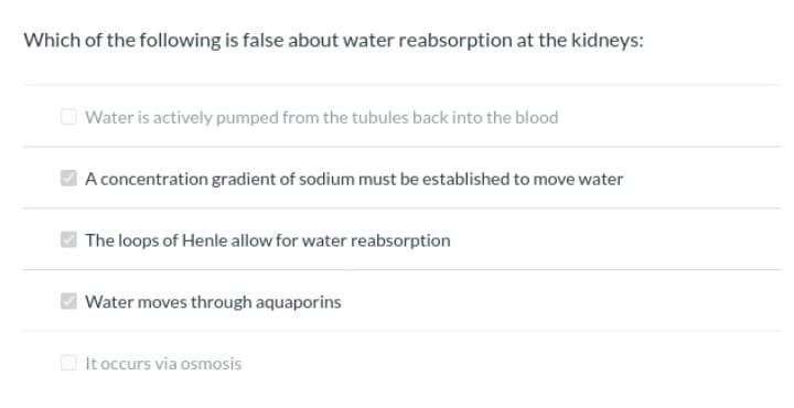 Which of the following is false about water reabsorption at the kidneys:
Water is actively pumped from the tubules back into the blood
A concentration gradient of sodium must be established to move water
The loops of Henle allow for water reabsorption
Water moves through aquaporins
It occurs via osmosis
