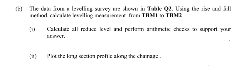 (b) The data from a levelling survey are shown in Table Q2. Using the rise and fall
method, calculate levelling measurement from TBM1 to TBM2
(i)
Calculate all reduce level and perform arithmetic checks to support your
answer.
(ii)
Plot the long section profile along the chainage .
