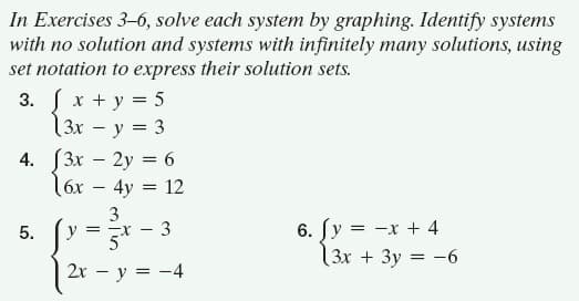 In Exercises 3–6, solve each system by graphing. Identify systems
with no solution and systems with infinitely many solutions, using
set notation to express their solution sets.
3. x + y = 5
3x - y = 3
4. [3x – 2y = 6
16x – 4y = 12
3
y
6. [y = -x + 4
|3x + 3y = -6
5.
5h
2х — у %3D — 4
