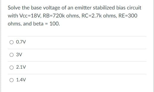 Solve the base voltage of an emitter stabilized bias circuit
with Vcc=18V, RB-720k ohms, RC=2.7k ohms, RE=300
ohms, and beta = 100.
O 0.7V
3V
2.1V
O 1.4V