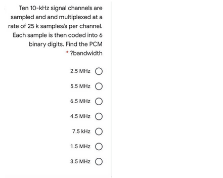 Ten 10-kHz signal channels are
sampled and and multiplexed at a
rate of 25 k samples/s per channel.
Each sample is then coded into 6
binary digits. Find the PCM
* ?bandwidth
2.5 MHz O
5.5 MHz O
6.5 MHz O
4.5 MHz O
7.5 kHz O
1.5 MHz O
3.5 MHz O